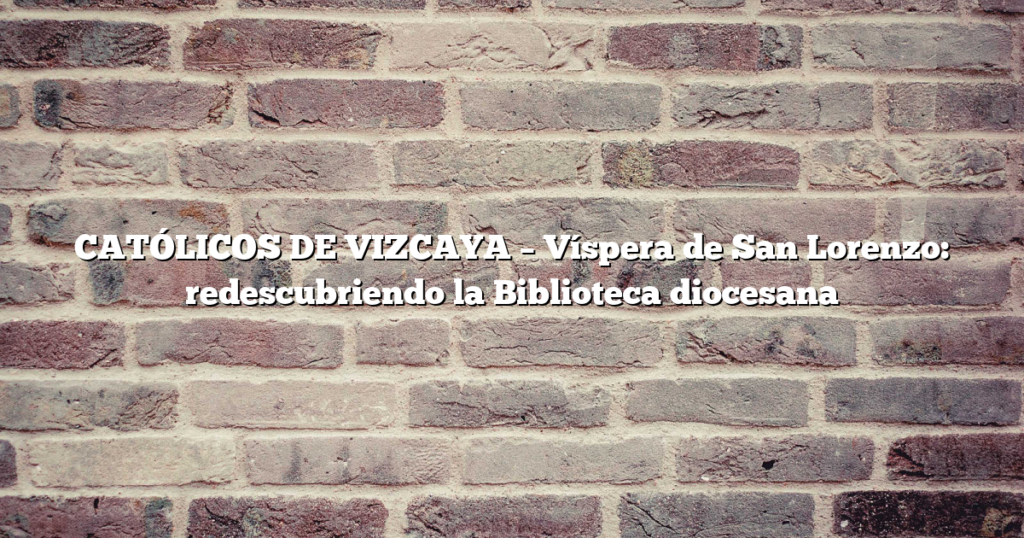 CATÓLICOS DE VIZCAYA – Víspera de San Lorenzo: redescubriendo la Biblioteca diocesana