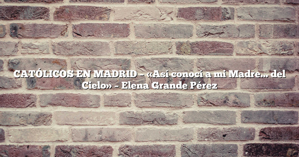 CATÓLICOS EN MADRID – «Así conocí a mi Madre… del Cielo» – Elena Grande Pérez