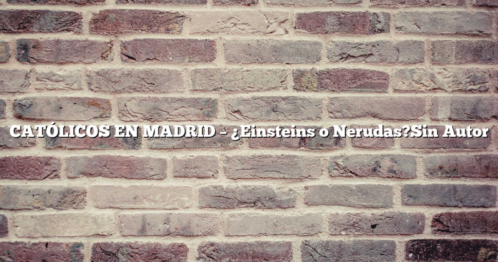 CATÓLICOS EN MADRID – ¿Einsteins o Nerudas?Sin Autor