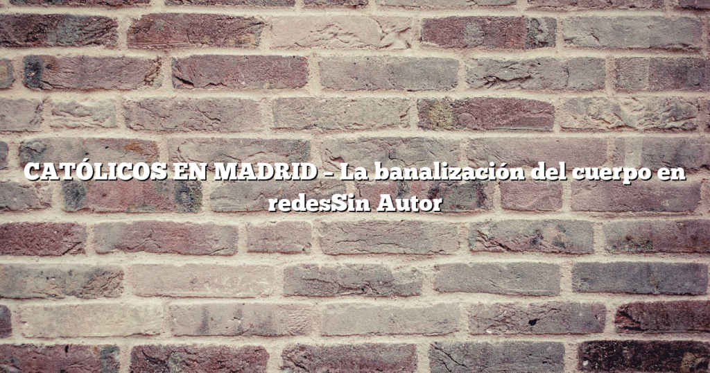 CATÓLICOS EN MADRID – La banalización del cuerpo en redesSin Autor