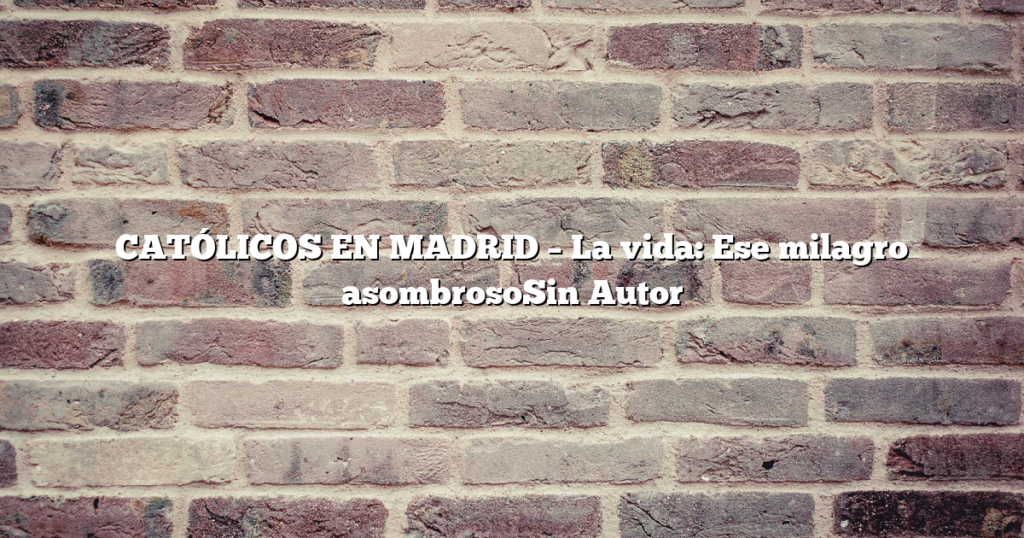 CATÓLICOS EN MADRID – La vida: Ese milagro asombrosoSin Autor