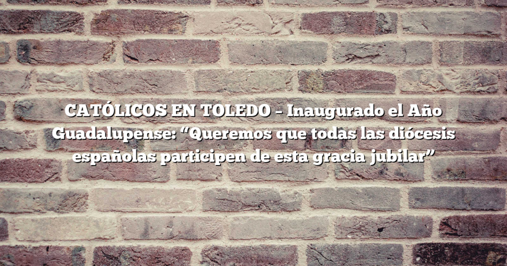 CATÓLICOS EN TOLEDO – Inaugurado el Año Guadalupense: “Queremos que todas las diócesis españolas participen de esta gracia jubilar”