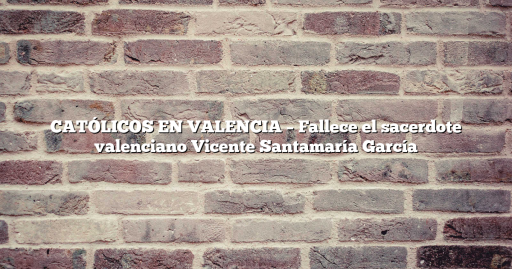 CATÓLICOS EN VALENCIA – Fallece el sacerdote valenciano Vicente Santamaría García