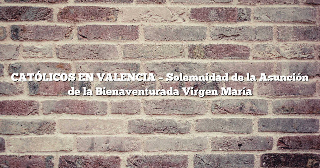 CATÓLICOS EN VALENCIA – Solemnidad de la Asunción de la Bienaventurada Virgen María