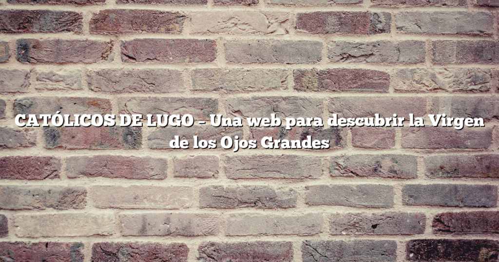 CATÓLICOS DE LUGO – Una web para descubrir la Virgen de los Ojos Grandes