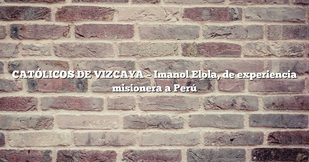 CATÓLICOS DE VIZCAYA – Imanol Elola, de experiencia misionera a Perú