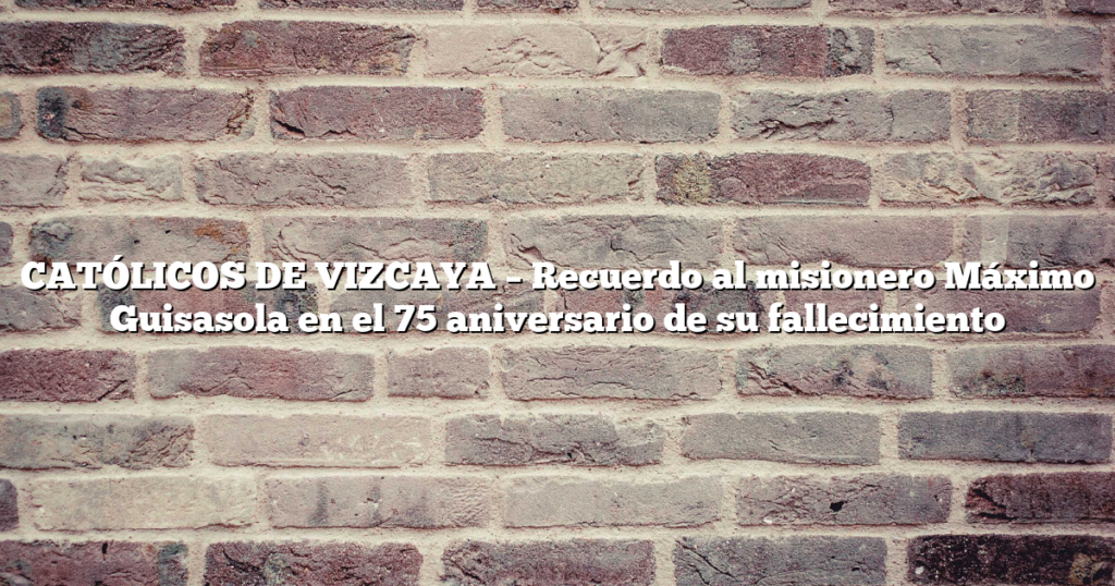 CATÓLICOS DE VIZCAYA – Recuerdo al misionero Máximo Guisasola en el 75 aniversario de su fallecimiento
