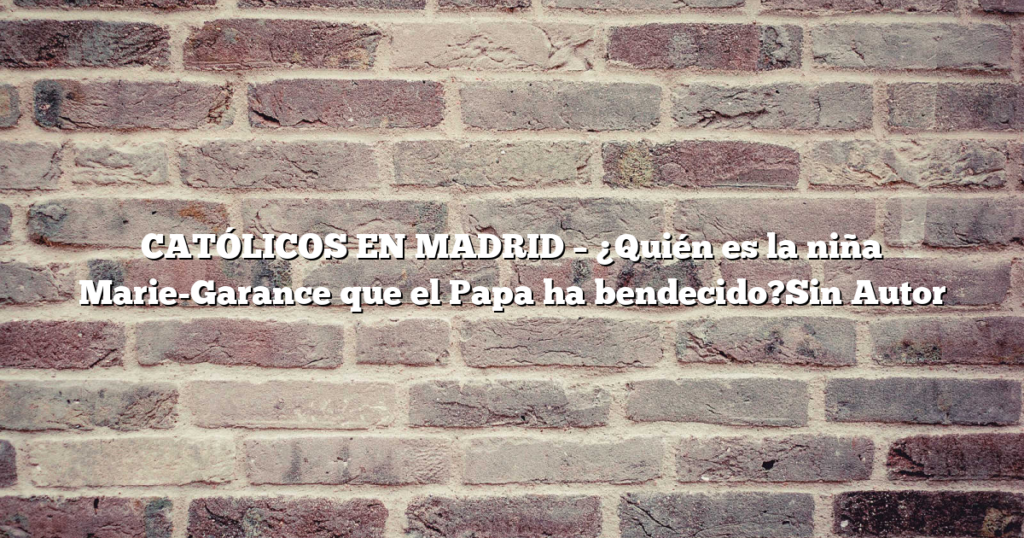 CATÓLICOS EN MADRID – ¿Quién es la niña Marie-Garance que el Papa ha bendecido?Sin Autor
