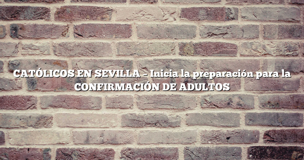 CATÓLICOS EN SEVILLA – Inicia la preparación para la CONFIRMACIÓN DE ADULTOS