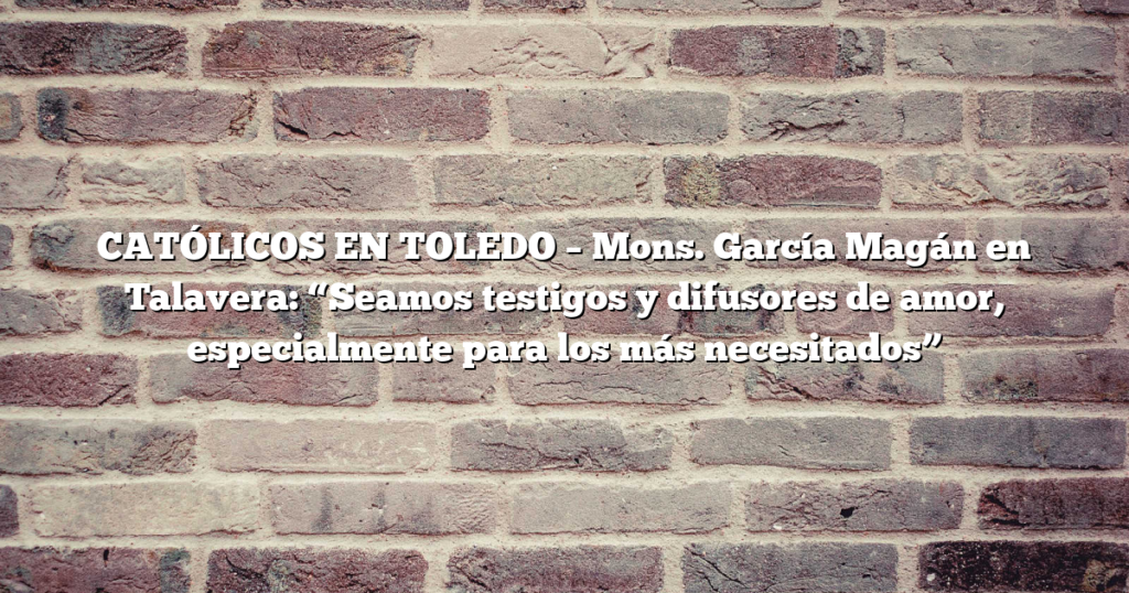 CATÓLICOS EN TOLEDO – Mons. García Magán en Talavera: “Seamos testigos y difusores de amor, especialmente para los más necesitados”